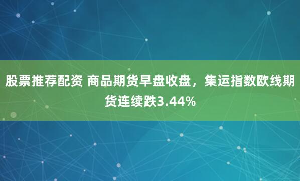 股票推荐配资 商品期货早盘收盘，集运指数欧线期货连续跌3.44%