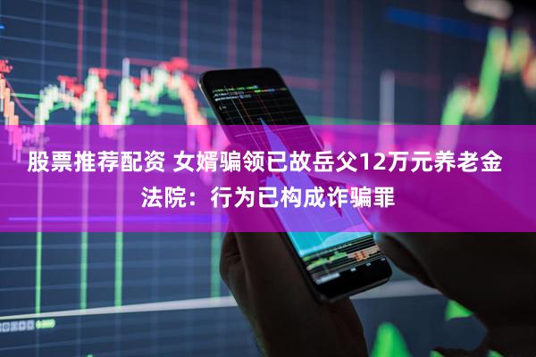 股票推荐配资 女婿骗领已故岳父12万元养老金 法院：行为已构成诈骗罪