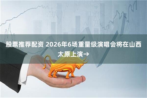股票推荐配资 2026年6场重量级演唱会将在山西太原上演→