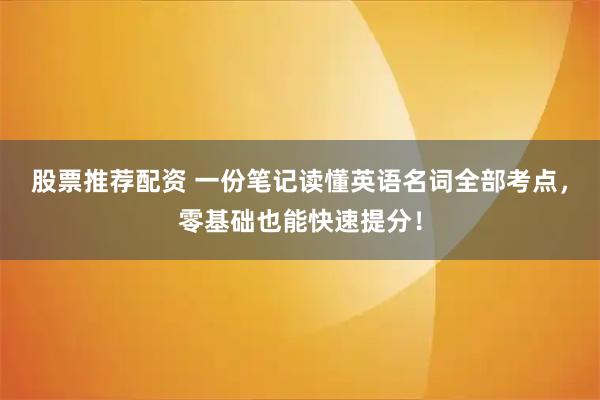 股票推荐配资 一份笔记读懂英语名词全部考点，零基础也能快速提分！