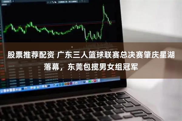 股票推荐配资 广东三人篮球联赛总决赛肇庆星湖落幕，东莞包揽男女组冠军