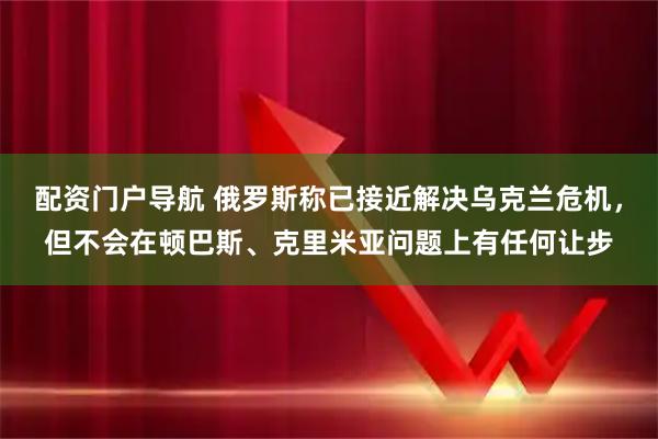 配资门户导航 俄罗斯称已接近解决乌克兰危机，但不会在顿巴斯、克里米亚问题上有任何让步