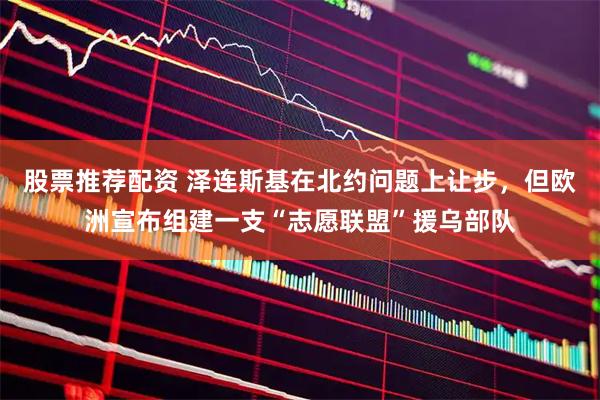 股票推荐配资 泽连斯基在北约问题上让步，但欧洲宣布组建一支“志愿联盟”援乌部队