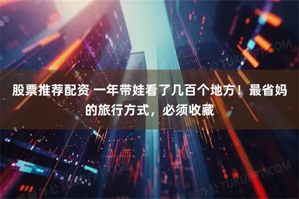股票推荐配资 一年带娃看了几百个地方！最省妈的旅行方式，必须收藏