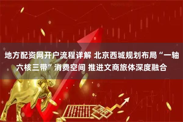 地方配资网开户流程详解 北京西城规划布局“一轴六核三带”消费空间 推进文商旅体深度融合
