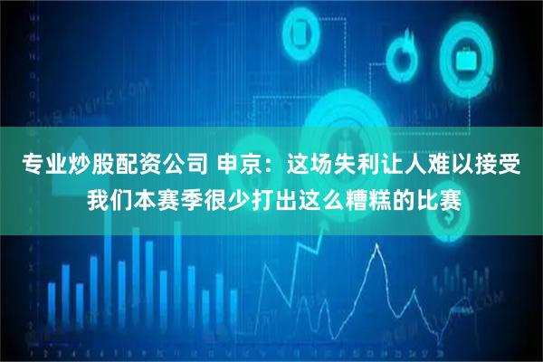 专业炒股配资公司 申京：这场失利让人难以接受 我们本赛季很少打出这么糟糕的比赛