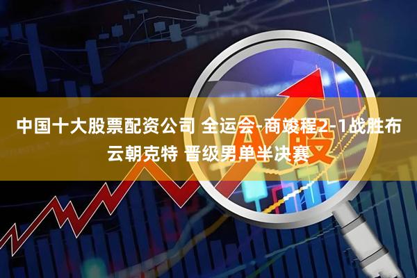 中国十大股票配资公司 全运会-商竣程2-1战胜布云朝克特 晋级男单半决赛