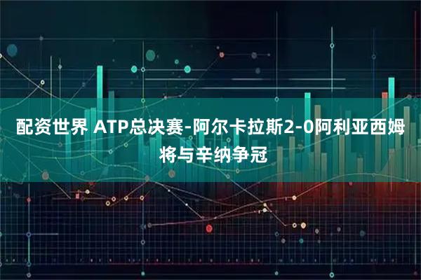 配资世界 ATP总决赛-阿尔卡拉斯2-0阿利亚西姆 将与辛纳争冠