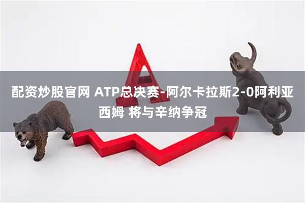 配资炒股官网 ATP总决赛-阿尔卡拉斯2-0阿利亚西姆 将与辛纳争冠