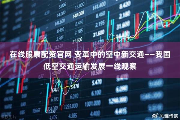 在线股票配资官网 变革中的空中新交通——我国低空交通运输发展一线观察