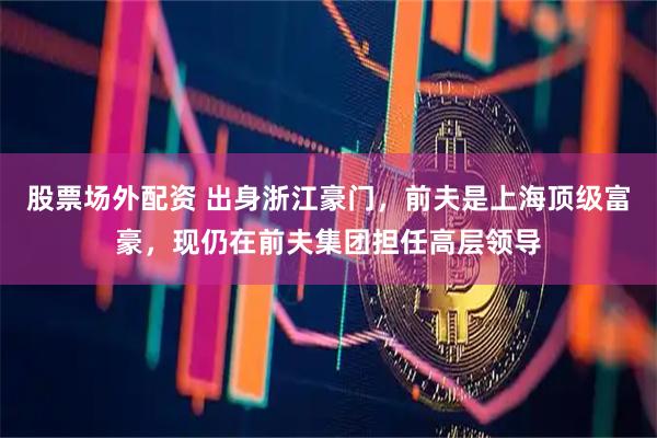股票场外配资 出身浙江豪门，前夫是上海顶级富豪，现仍在前夫集团担任高层领导