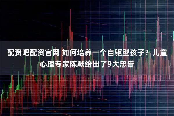 配资吧配资官网 如何培养一个自驱型孩子？儿童心理专家陈默给出了9大忠告