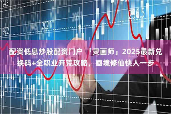 配资低息炒股配资门户 「灵画师」2025最新兑换码+全职业开荒攻略，画境修仙快人一步
