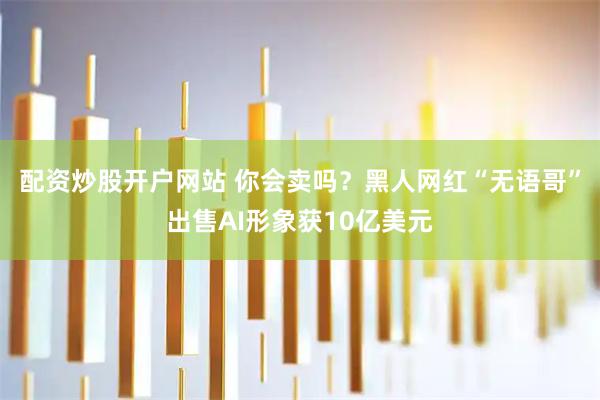 配资炒股开户网站 你会卖吗？黑人网红“无语哥”出售AI形象获10亿美元