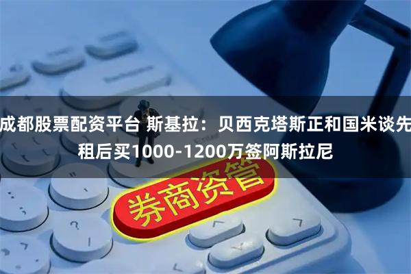 成都股票配资平台 斯基拉：贝西克塔斯正和国米谈先租后买1000-1200万签阿斯拉尼