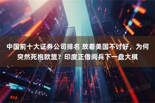 中国前十大证券公司排名 放着美国不讨好，为何突然死抱欧盟？印度正借阅兵下一盘大棋