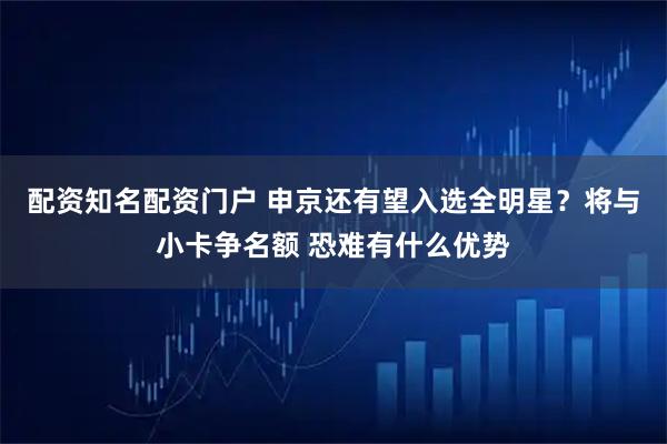 配资知名配资门户 申京还有望入选全明星？将与小卡争名额 恐难有什么优势