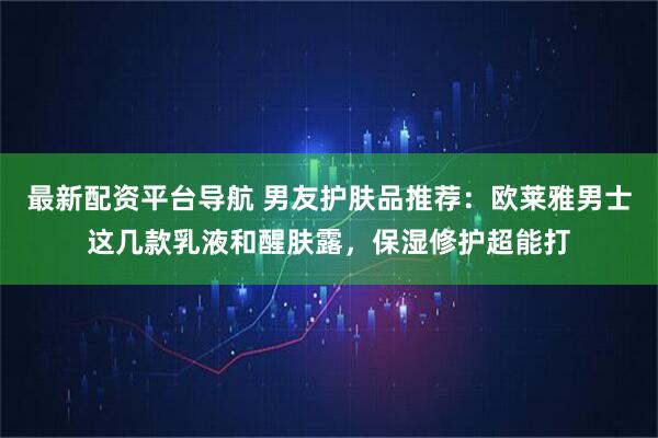 最新配资平台导航 男友护肤品推荐：欧莱雅男士这几款乳液和醒肤露，保湿修护超能打