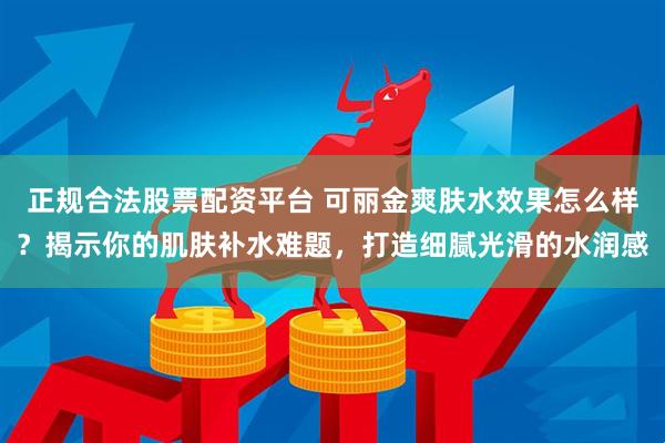 正规合法股票配资平台 可丽金爽肤水效果怎么样？揭示你的肌肤补水难题，打造细腻光滑的水润感