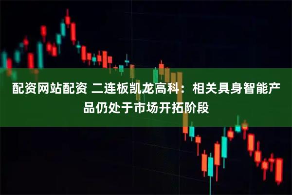 配资网站配资 二连板凯龙高科：相关具身智能产品仍处于市场开拓阶段