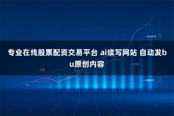 专业在线股票配资交易平台 ai续写网站 自动发bu原创内容