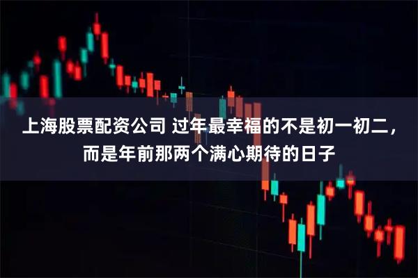 上海股票配资公司 过年最幸福的不是初一初二，而是年前那两个满心期待的日子