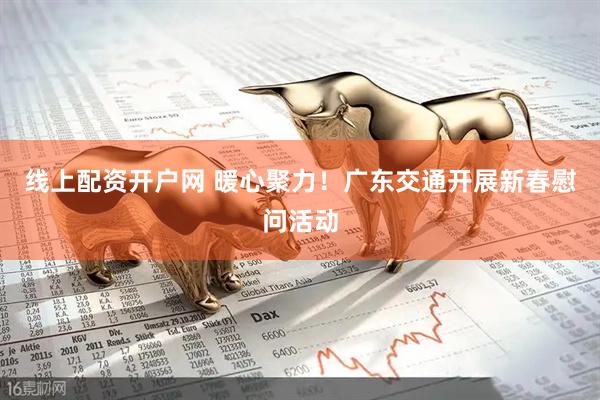 线上配资开户网 暖心聚力！广东交通开展新春慰问活动