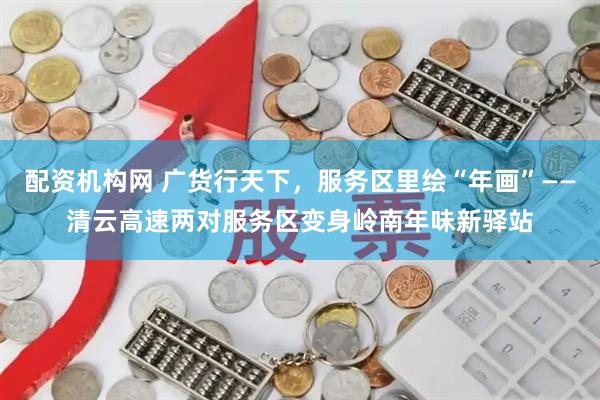 配资机构网 广货行天下，服务区里绘“年画”——清云高速两对服务区变身岭南年味新驿站