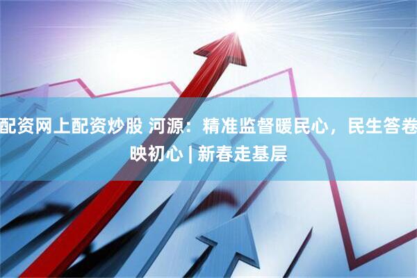 配资网上配资炒股 河源：精准监督暖民心，民生答卷映初心 | 新春走基层