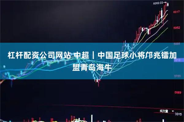 杠杆配资公司网站 中超｜中国足球小将邝兆镭加盟青岛海牛