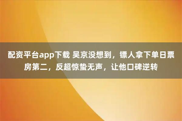 配资平台app下载 吴京没想到，镖人拿下单日票房第二，反超惊蛰无声，让他口碑逆转