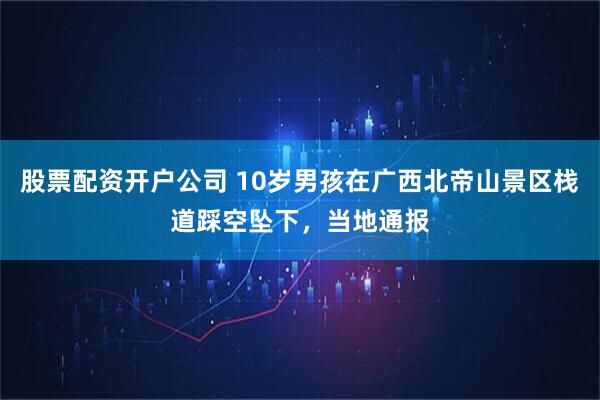 股票配资开户公司 10岁男孩在广西北帝山景区栈道踩空坠下，当地通报