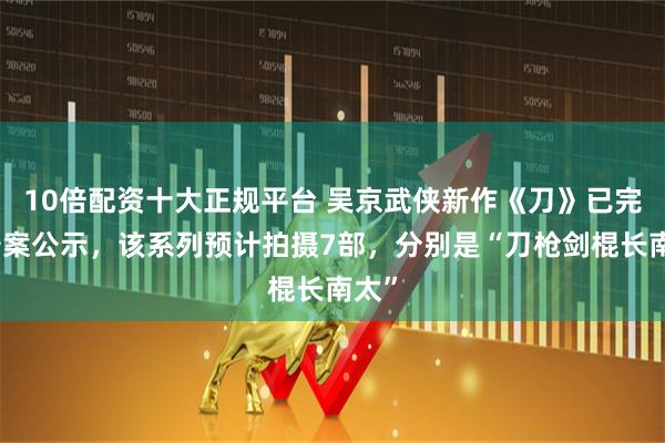 10倍配资十大正规平台 吴京武侠新作《刀》已完成备案公示，该系列预计拍摄7部，分别是“刀枪剑棍长南太”
