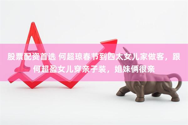 股票配资首选 何超琼春节到四太女儿家做客，跟何超盈女儿穿亲子装，姐妹俩很亲
