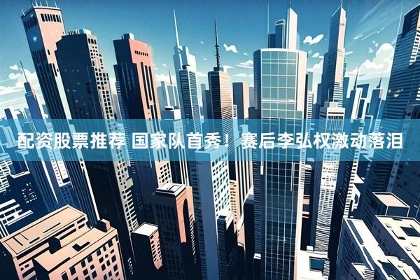 配资股票推荐 国家队首秀！赛后李弘权激动落泪