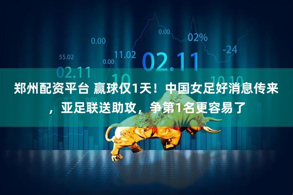 郑州配资平台 赢球仅1天！中国女足好消息传来，亚足联送助攻，争第1名更容易了