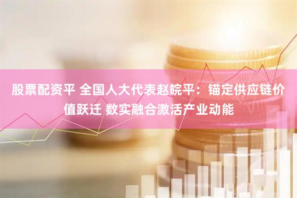 股票配资平 全国人大代表赵皖平：锚定供应链价值跃迁 数实融合激活产业动能