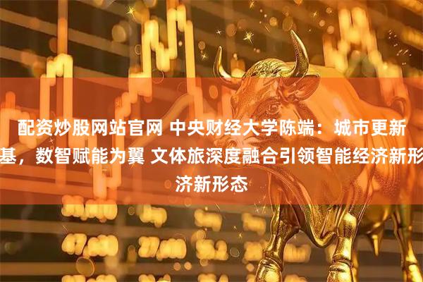 配资炒股网站官网 中央财经大学陈端：城市更新为基，数智赋能为翼 文体旅深度融合引领智能经济新形态