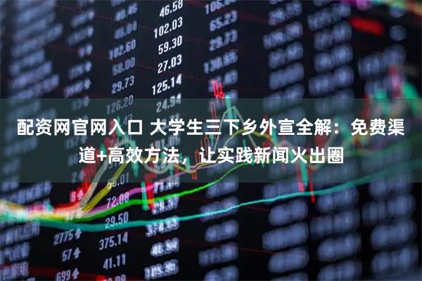配资网官网入口 大学生三下乡外宣全解：免费渠道+高效方法，让实践新闻火出圈