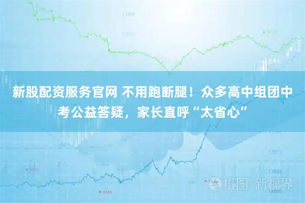 新股配资服务官网 不用跑断腿！众多高中组团中考公益答疑，家长直呼“太省心”