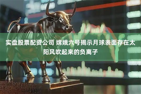 实盘股票配资公司 嫦娥六号揭示月球表面存在太阳风吹起来的负离子