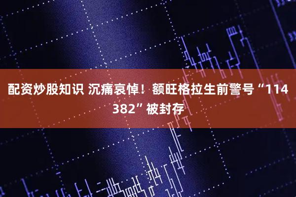 配资炒股知识 沉痛哀悼！额旺格拉生前警号“114382”被封存