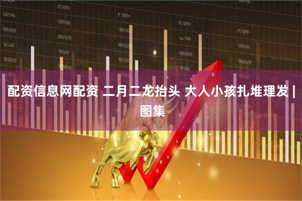 配资信息网配资 二月二龙抬头 大人小孩扎堆理发 | 图集