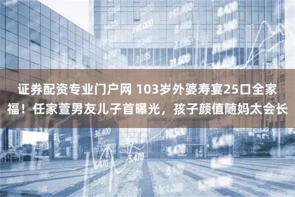 证券配资专业门户网 103岁外婆寿宴25口全家福！任家萱男友儿子首曝光，孩子颜值随妈太会长