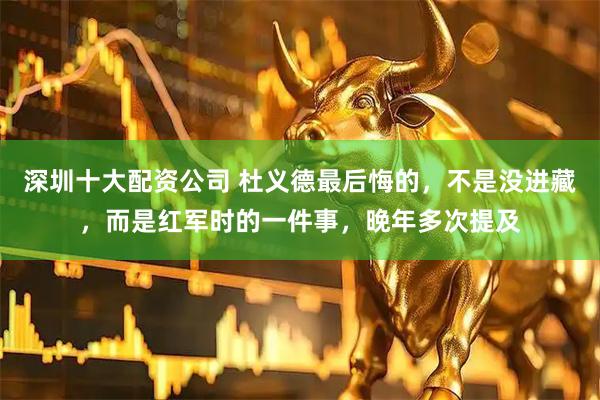 深圳十大配资公司 杜义德最后悔的，不是没进藏，而是红军时的一件事，晚年多次提及