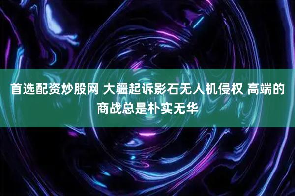 首选配资炒股网 大疆起诉影石无人机侵权 高端的商战总是朴实无华