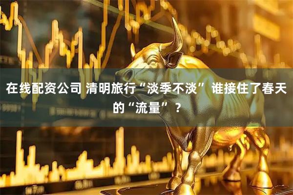 在线配资公司 清明旅行“淡季不淡” 谁接住了春天的“流量” ？