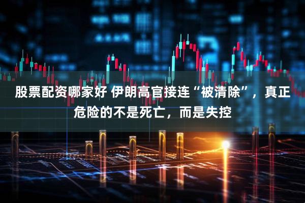 股票配资哪家好 伊朗高官接连“被清除”，真正危险的不是死亡，而是失控