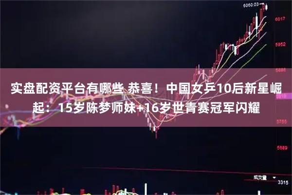 实盘配资平台有哪些 恭喜！中国女乒10后新星崛起：15岁陈梦师妹+16岁世青赛冠军闪耀