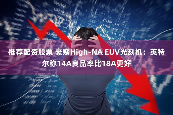 推荐配资股票 豪赌High-NA EUV光刻机：英特尔称14A良品率比18A更好